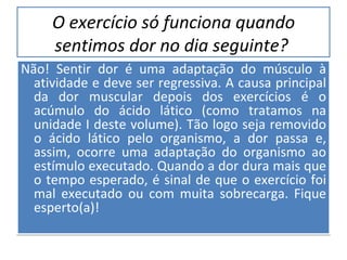 O exercício só funciona quando sentimos dor no dia seguinte?   Não! Sentir dor é uma adaptação do músculo à atividade e deve ser regressiva. A causa principal da dor muscular depois dos exercícios é o acúmulo do ácido lático (como tratamos na unidade I deste volume). Tão logo seja removido o ácido lático pelo organismo, a dor passa e, assim, ocorre uma adaptação do organismo ao estímulo executado. Quando a dor dura mais que o tempo esperado, é sinal de que o exercício foi mal executado ou com muita sobrecarga. Fique esperto(a)! 