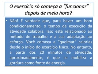 O exercício só começa a “funcionar” depois de meia hora?   Não! É verdade que, para haver um bom condicionamento, o tempo de execução da atividade colabora. Isso está relacionado ao método de trabalho e a sua adaptação ao esforço. Você começa a “queimar” calorias desde o início do exercício físico. No entanto, a partir dos 20 minutos de atividade, aproximadamente, é que se mobiliza a gordura como fonte de energia. 