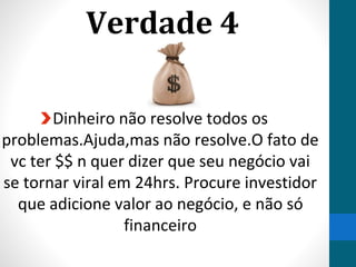 Verdade 4
Dinheiro não resolve todos os
problemas.Ajuda,mas não resolve.O fato de
vc ter $$ n quer dizer que seu negócio vai
se tornar viral em 24hrs. Procure investidor
que adicione valor ao negócio, e não só
financeiro
 
