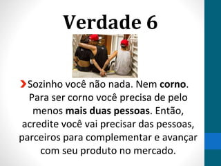 Verdade 6
Sozinho você não nada. Nem corno.
Para ser corno você precisa de pelo
menos mais duas pessoas. Então,
acredite você vai precisar das pessoas,
parceiros para complementar e avançar
com seu produto no mercado.
 