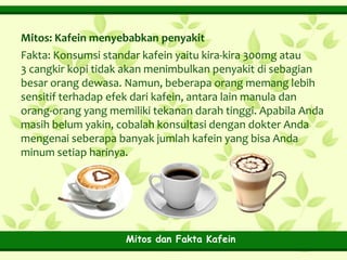 Mitos: Kafein menyebabkan penyakit
Fakta: Konsumsi standar kafein yaitu kira-kira 300mg atau
3 cangkir kopi tidak akan menimbulkan penyakit di sebagian
besar orang dewasa. Namun, beberapa orang memang lebih
sensitif terhadap efek dari kafein, antara lain manula dan
orang-orang yang memiliki tekanan darah tinggi. Apabila Anda
masih belum yakin, cobalah konsultasi dengan dokter Anda
mengenai seberapa banyak jumlah kafein yang bisa Anda
minum setiap harinya.

Mitos dan Fakta Kafein

 