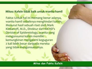 Mitos: Kafein tidak baik untuk wanita hamil
Fakta: Untuk hal ini memang benar adanya,
wanita hamil sebaiknya menghindari kafein.
Menurut hasil sebuah riset oleh Mark
Klebanoff, M.D., Direktur dari NICHD’s
Division of Epidemiology, wanita yang
mengonsumsi kafein memiliki
kemungkinan mengalami keguguran
2 kali lebih besar daripada mereka
yang tidak mengonsumsinya.

Mitos dan Fakta Kafein

 