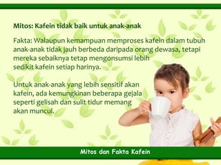 Mitos: Kafein tidak baik untuk anak-anak
Fakta: Walaupun kemampuan memproses kafein dalam tubuh
anak-anak tidak jauh berbeda daripada orang dewasa, tetapi
mereka sebaiknya tetap mengonsumsi lebih
sedikit kafein setiap harinya.
Untuk anak-anak yang lebih sensitif akan
kafein, ada kemungkinan beberapa gejala
seperti gelisah dan sulit tidur memang
akan muncul.

Mitos dan Fakta Kafein

 
