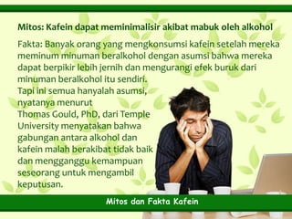 Mitos: Kafein dapat meminimalisir akibat mabuk oleh alkohol
Fakta: Banyak orang yang mengkonsumsi kafein setelah mereka
meminum minuman beralkohol dengan asumsi bahwa mereka
dapat berpikir lebih jernih dan mengurangi efek buruk dari
minuman beralkohol itu sendiri.
Tapi ini semua hanyalah asumsi,
nyatanya menurut
Thomas Gould, PhD, dari Temple
University menyatakan bahwa
gabungan antara alkohol dan
kafein malah berakibat tidak baik
dan mengganggu kemampuan
seseorang untuk mengambil
keputusan.
Mitos dan Fakta Kafein

 