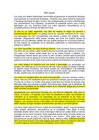 Mitos griegos
Los mitos son relatos tradicionales transmitidos de generación en generación basados
esencialmente en narraciones fantásticas. Teniendo como tema central la explicación
o búsqueda del origen de algún suceso. Son protagonizados por seres sobrenaturales
con características muy singulares. Usualmente no presentan autoría, pero si están
delimitados por una estructura lineal. Los mitos adquieren trascendencia en la
actualidad gracias a la teoría de Sigmund Freud.
El mito es un relato tradicional, que trata de explicar el origen de sucesos y
acontecimientos del mundo. Los griegos fueron los grandes creadores de los mitos.
Los personajes del mito, principalmente son héroes y dioses con poderes sobre
naturales .Antiguamente había grupos sociales que tenía sus propios héroes de
acuerdo con los diferentes ideales que ese pueblo persiguió en un proceso histórico.
El mito explica los propósitos de la naturaleza justificando su transcendencia que
asegura su vigencia.
Los mitos desarrollan una serie de temas diversos. Entre los temas diversos podemos
encontrar que los dioses suelen transformarse en humanos para ejercer su accionar.
Los reyes y los dioses suelen exigir que se les brinde honores o pleitesía. Los
protagonistas siempre tienen que surcar un reto o prueba. También está el tema de la
muerte con la cual se aplaca la ira de los dioses o se cumple una profecía. Por último,
podemos encontrar en los mitos el tema de la creación de lo terrenal o lo sobrenatural.
Los mitos griegos se clasifican por sus temas y personajes. Los personajes son
aquellos que participan en la circunstancia del mito. Estos pueden ser dioses o héroes,
en algunos casos monstruos. Sus temas pueden ser cosmológicos y de anécdota
etiológica, esto último es el estudio sobre la causa de las cosas, nos explica el origen
de algo, significa que nos da explicar con un mito “el porqué de esto”
Los mitos son protagonizados por seres sobrenaturales, como los monstros, ninfas y
dioses. Pero los más resaltantes fueron los semidioses (héroes), que se originaron con
la unión de un dios y un mortal. Cada grupo social tiene sus héroes de acuerdo a las
diferentes ideas que presenta el pueblo. Todo héroe tiene rasgos que lo identifican. El
caudal más importante de los relatos míticos de la civilización griega gira en torno a
estos hombres excepcionales.
Generalmente son narraciones formadas por una serie de categorías fijas como el
marco, el suceso y el episodio. Los mitos no presentan un autor, casi siempre se
mantienen en el anonimato. Los personajes que se presentan en los mitos son
generalmente dioses o héroes con poderes sobrenaturales capaces de hacer hazañas
mágicas. Los sucesos de los mitos deben ser de carácter sobrenatural. Los mitos
deben explicar el origen de algún acontecimiento que lleve a una interrogación.
Los mitos según Sigmund Freud, creador del psicoanálisis, aportó a que los antiguos
mitos griegos adquirieran trascendencia en la actualidad. Para llegar al punto
planteado estudió varios mitos como el de Edipo y Narciso los cuales daban a conocer
complejos de los seres humanos. Estos explicaban que los seres humanos tenían una
habilidad de amar ya sea a otra persona o así misma. Para poder tener una
perspectiva de cultura analizó los mitos de Apolo, Atenea y Orfeo. Entonces se puede
decir que Freud recurrió a los mitos griegos para poder explicar que algunos mitos dan
a conocer algunos comportamientos psicológicos de los seres humanos.
 