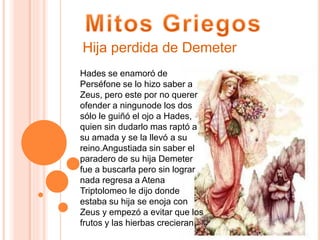 Hades se enamoró de
Perséfone se lo hizo saber a
Zeus, pero este por no querer
ofender a ningunode los dos
sólo le guiñó el ojo a Hades,
quien sin dudarlo mas raptó a
su amada y se la llevó a su
reino.Angustiada sin saber el
paradero de su hija Demeter
fue a buscarla pero sin lograr
nada regresa a Atena
Triptolomeo le dijo donde
estaba su hija se enoja con
Zeus y empezó a evitar que los
frutos y las hierbas crecieran
Hija perdida de Demeter
 