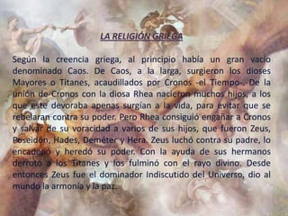LA RELIGIÓN GRIEGA

Según la creencia griega, al principio había un gran vacío
denominado Caos. De Caos, a la larga, surgieron los dioses
Mayores o Titanes, acaudillados por Cronos -el Tiempo-. De la
unión de Cronos con la diosa Rhea nacieron muchos hijos, a los
que este devoraba apenas surgían a la vida, para evitar que se
rebelaran contra su poder. Pero Rhea consiguió engañar a Cronos
y salvar de su voracidad a varios de sus hijos, que fueron Zeus,
Poseidón, Hades, Deméter y Hera. Zeus luchó contra su padre, lo
encadenó y heredó su poder. Con la ayuda de sus hermanos
derrotó a los Titanes y los fulminó con el rayo divino. Desde
entonces Zeus fue el dominador Indiscutido del Universo, dio al
mundo la armonía y la paz.
 