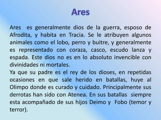 Ares es generalmente dios de la guerra, esposo de
Afrodita, y habita en Tracia. Se le atribuyen algunos
animales como el lobo, perro y buitre, y generalmente
es representado con coraza, casco, escudo lanza y
espada. Este dios no es en lo absoluto invencible con
divinidades ni mortales.
Ya que su padre es el rey de los dioses, en repetidas
ocasiones en que sale herido en batallas, huye al
Olimpo donde es curado y cuidado. Principalmente sus
derrotas han sido con Atenea. En sus batallas siempre
esta acompañado de sus hijos Deimo y Fobo (temor y
terror).
 