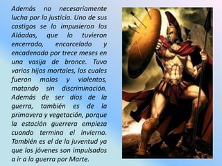 Además no necesariamente
lucha por la justicia. Uno de sus
castigos se lo impusieron los
Alóadas, que lo tuvieron
encerrado,      encarcelado     y
encadenado por trece meses en
una vasija de bronce. Tuvo
varios hijos mortales, los cuales
fueron malos y violentos,
matando sin discriminación.
Además de ser dios de la
guerra, también es de la
primavera y vegetación, porque
la estación guerrera empieza
cuando termina el invierno.
También es el de la juventud ya
que los jóvenes son impulsados
a ir a la guerra por Marte.
 