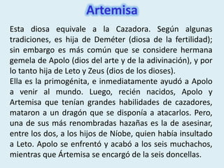 Artemisa
Esta diosa equivale a la Cazadora. Según algunas
tradiciones, es hija de Deméter (diosa de la fertilidad);
sin embargo es más común que se considere hermana
gemela de Apolo (dios del arte y de la adivinación), y por
lo tanto hija de Leto y Zeus (dios de los dioses).
Ella es la primogénita, e inmediatamente ayudó a Apolo
a venir al mundo. Luego, recién nacidos, Apolo y
Artemisa que tenían grandes habilidades de cazadores,
mataron a un dragón que se disponía a atacarlos. Pero,
una de sus más renombradas hazañas es la de asesinar,
entre los dos, a los hijos de Níobe, quien había insultado
a Leto. Apolo se enfrentó y acabó a los seis muchachos,
mientras que Ártemisa se encargó de la seis doncellas.
 