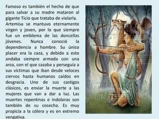 Famoso es también el hecho de que
para salvar a su madre mataron al
gigante Ticio que trataba de violarla.
Artemisa se mantuvo eternamente
virgen y joven, por lo que siempre
fue un emblema de las doncellas
jóvenes.     Nunca      conoció      la
dependencia a hombre. Su único
placer era la caza, y debido a esto
andaba siempre armada con una
arco, con el que cazaba y perseguía a
sus víctimas que iban desde veloces
ciervos hasta humanos caídos en
desgracia. Uno de sus castigos
clásicos, es enviar la muerte a las
mujeres que van a dar a luz. Las
muertes repentinas e indoloras son
también de su cosecha. Es muy
propicia a la cólera y es en extremo
vengativa.
 