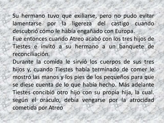 Su hermano tuvo que exiliarse, pero no pudo evitar
lamentarse por la ligereza del castigo cuando
descubrió cómo le había engañado con Europa.
Fue entonces cuando Atreo acabó con los tres hijos de
Tiestes e invitó a su hermano a un banquete de
reconciliación.
Durante la comida le sirvió los cuerpos de sus tres
hijos y, cuando Tiestes había terminado de comer le
mostró las manos y los pies de los pequeños para que
se diese cuenta de lo que había hecho. Más adelante
Tiestes concibió otro hijo con su propia hija, la cual.
según el oráculo, debía vengarse por la atrocidad
cometida por Atreo
 