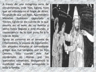 A través de una milagrosa serie de
circunstancias, este hijo, Egisto, tuvo
que ser educado en el hogar de Atreo.
Después de que sus hijos, Agamenón y
Menelao hubiesen capturado a
Tiestes, Egisto se dio cuenta de lo que
ocurría en el seno de su familia y
cómo había llegado a este mundo, a
consecuencia de lo cual puso fin a la
vida de Atreo.
Egisto se convirtió en el amante de
Clitemnestra, la esposa de Agamenón.
Los amantes mataron al comandante
griego que fue vengado por su hijo
Orestes. Sólo cuando éste fue
condenado en Atenas por los
asesinatos cometidos, desapareció la
maldición que había perseguido a
toda la familia.
 