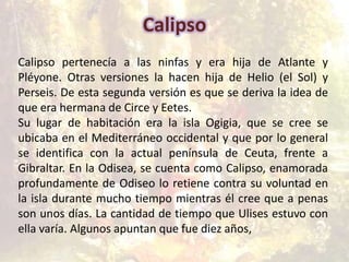 Calipso
Calipso pertenecía a las ninfas y era hija de Atlante y
Pléyone. Otras versiones la hacen hija de Helio (el Sol) y
Perseis. De esta segunda versión es que se deriva la idea de
que era hermana de Circe y Eetes.
Su lugar de habitación era la isla Ogigia, que se cree se
ubicaba en el Mediterráneo occidental y que por lo general
se identifica con la actual península de Ceuta, frente a
Gibraltar. En la Odisea, se cuenta como Calipso, enamorada
profundamente de Odiseo lo retiene contra su voluntad en
la isla durante mucho tiempo mientras él cree que a penas
son unos días. La cantidad de tiempo que Ulises estuvo con
ella varía. Algunos apuntan que fue diez años,
 