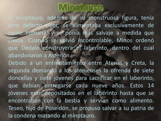 Minotauro
El minotauro, además de su monstruosa figura, tenía
otro defecto peor, se alimentaba exclusivamente de
carne humana, y se ponía más salvaje a medida que
crecía. Cuando se volvió incontrolable, Minos ordenó
que Dédalo construyera el laberinto, dentro del cual
abandonaron a Asterión.
Debido a un enfrentamiento entre Atenas y Creta, la
segunda demandó a los atenienses la ofrenda de siete
doncellas y siete jóvenes para sacrificar en el laberinto,
que debían entregarse cada nueve años. Estos 14
jóvenes eran depositados en el laberinto hasta que se
encontraban con la bestia y servían como alimento.
Teseo, hijo de Poseidón, se propuso salvar a su patria de
la condena matando al minotauro.
 