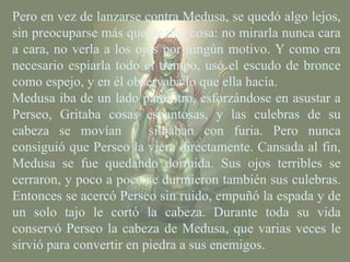 Pero en vez de lanzarse contra Medusa, se quedó algo lejos,
sin preocuparse más que de una cosa: no mirarla nunca cara
a cara, no verla a los ojos por ningún motivo. Y como era
necesario espiarla todo el tiempo, usó el escudo de bronce
como espejo, y en él observaba lo que ella hacía.
Medusa iba de un lado para otro, esforzándose en asustar a
Perseo, Gritaba cosas espantosas, y las culebras de su
cabeza se movían y silbaban con furia. Pero nunca
consiguió que Perseo la viera directamente. Cansada al fin,
Medusa se fue quedando dormida. Sus ojos terribles se
cerraron, y poco a poco se durmieron también sus culebras.
Entonces se acercó Perseo sin ruido, empuñó la espada y de
un solo tajo le cortó la cabeza. Durante toda su vida
conservó Perseo la cabeza de Medusa, que varias veces le
sirvió para convertir en piedra a sus enemigos.
 