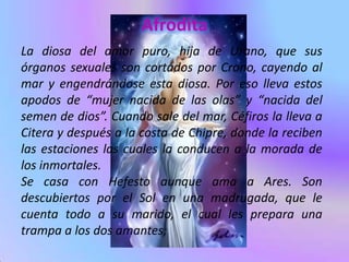 Afrodita
La diosa del amor puro, hija de Urano, que sus
órganos sexuales son cortados por Crono, cayendo al
mar y engendrándose esta diosa. Por eso lleva estos
apodos de “mujer nacida de las olas” y “nacida del
semen de dios”. Cuando sale del mar, Céfiros la lleva a
Citera y después a la costa de Chipre, donde la reciben
las estaciones las cuales la conducen a la morada de
los inmortales.
Se casa con Hefesto aunque ama a Ares. Son
descubiertos por el Sol en una madrugada, que le
cuenta todo a su marido, el cual les prepara una
trampa a los dos amantes;
 