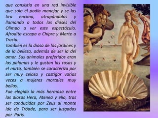 que consistía en una red invisible
que solo él podía manejar y se las
tira encima, atrapándolos y
llamando a todos los dioses del
Olimpo a ver este espectáculo.
Afrodita escapa a Chipre y Marte a
Tracia.
También es la diosa de los jardines y
de la belleza, además de ser la del
amor. Sus animales preferidos eran
las palomas y le gustan las rosas y
el mirto, también se caracteriza por
ser muy celosa y castigar varias
veces a mujeres mortales muy
bellas.
Fue elegida la más hermosa entre
las diosas Hera, Atenea y ella, tras
ser conducidas por Zeus al monte
Ide de Tróade, para ser juzgadas
por París.
 