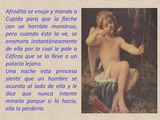 Afrodita se enoja y manda a
Cupido para que la fleche
con un horrible monstruo,
pero cuando éste la ve, se
enamora instantáneamente
de ella por lo cual le pide a
Céfiros que se la lleve a un
palacio lejano.
Una noche esta princesa
siente que un hombre se
acuesta al lado de ella y le
dice que nunca intente
mirarlo porque si lo hacía,
ella lo perdería.
 