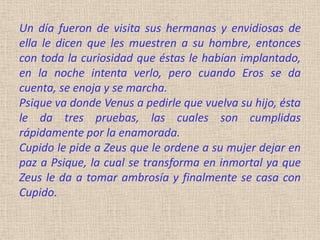 Un día fueron de visita sus hermanas y envidiosas de
ella le dicen que les muestren a su hombre, entonces
con toda la curiosidad que éstas le habían implantado,
en la noche intenta verlo, pero cuando Eros se da
cuenta, se enoja y se marcha.
Psique va donde Venus a pedirle que vuelva su hijo, ésta
le da tres pruebas, las cuales son cumplidas
rápidamente por la enamorada.
Cupido le pide a Zeus que le ordene a su mujer dejar en
paz a Psique, la cual se transforma en inmortal ya que
Zeus le da a tomar ambrosía y finalmente se casa con
Cupido.
 
