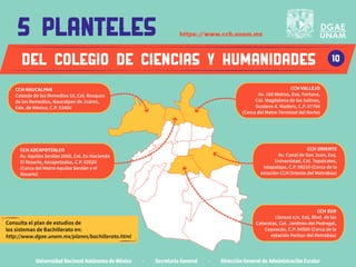 deL COLEGIO DE CIENCIAS Y HUMANIDADES
Universidad Nacional Autónoma de México · Secretaría General · Dirección General de Administración Escolar
10
5 planteles
CCH AZCAPOTZALCO
Av. Aquiles Serdán 2060, Col. Ex-Hacienda
El Rosario, Azcapotzalco, C.P. 02020
(Cerca del Metro Aquiles Serdán y el
Rosario)
CCH NAUCALPAN
Calzada de los Remedios 10, Col. Bosques
de los Remedios, Naucalpan de Juárez,
Edo. de México, C.P. 53400
CCH VALLEJO
Av. 100 Metros, Esq. Fortuna,
Col. Magdalena de las Salinas,
Gustavo A. Madero, C.P. 07760
(Cerca del Metro Terminal del Norte)
CCH ORIENTE
Av. Canal de San Juan, Esq.
Universidad, Col. Tepalcates,
Iztapalapa, C.P. 09210 (Cerca de la
estación CCH Oriente del Metrobús)
CCH SUR
Llanura s/n, Esq. Blvd. de las
Cataratas, Col. Jardínes del Pedregal,
Coyoacán, C.P. 04500 (Cerca de la
estación Perisur del Metrobús)
https:/
/www.cch.unam.mx
Consulta el plan de estudios de
los sistemas de Bachillerato en:
http://www.dgae.unam.mx/planes/bachillerato.html
 