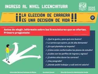 Universidad Nacional Autónoma de México · Secretaría General · Dirección General de Administración Escolar
la eleccion de carrera
es una decision de vida
17
ingreso al nivel LICENCIATURA
Antes de elegir, infórmate sobre las licenciaturas que se ofertan.
Primero pregúntate:
✓ ¿Qué te gusta y para qué eres bueno?
✓ La carrera que quiero ¿es de alta demanda?
✓ ¿En qué planteles se imparte?
✓ ¿Cómo están conformados los planes de estudio?
✓ ¿Cuáles son los perfiles de ingreso y egreso?
✓ ¿Cuántos años duran las carreras?
✓ ¿Hay posgrado?
✓ ¿Dónde podré trabajar y cuál será mi salario?
 