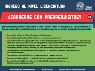 3
Universidad Nacional Autónoma de México · Secretaría General · Dirección General de Administración Escolar
20
ingreso al nivel LICENCIATURA
carreras con prerrequisitos?
Son aquellas licenciaturas que establecen en su plan de estudios cumplir con anticipación, o a la par del Concurso de
Selección, con ciertos requisitos adicionales. Conócelos a tiempo y evita quedar fuera aun cuando seas seleccionado:
Carreras de la Facultad de Música. Informes en: www.fam.unam.mx
Carrera de Música y Tecnología Artística. Informes en: www.enesmorelia.unam.mx
Carreras de Enseñanza del Inglés y de Enseñanza de (Alemán), (Español), (Francés), (Inglés) o (Italiano) como Lengua Extranjera.
Informes en: https://www.acatlan.unam.mx/index.php?id=25, suayed.acatlan.unam.mx y www.distancia.acatlan.unam.mx/licel/
Carreras de Lengua y Literaturas Modernas (Letras Alemanas, Letras Francesas, Letras Inglesas, Letras Italianas o Letras
Portuguesas). Informes en: http://modernas.filos.unam.mx/aspirantes/convocatorias-de-prerrequisito/
Carrera de Lengua y Literaturas Modernas (Letras Inglesas), en la modalidad Abierta del SUAyED. Informes en:
http://www.filos.unam.mx
Carrera de Teatro y Actuación. Informes en: www.fam.unam.mx y www.cut.unam.mx
Carreras en Lingüística Aplicada y en Traducción. Informes en: enallt.unam.mx/licenciatura/
Carrera en Traducción. ENES León, Extensión San Miguel de Allende, Guanajuato. Informes en:
https://enes.unam.mx/traduccion.html
 