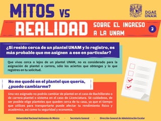 Una vez asignado no podrás cambiar de plantel en el caso de Bachillerato o
de carrera-plantel o sistema en el caso de Licenciatura. Sé cuidadoso, de
ser posible elige planteles que queden cerca de tu casa, ya que el tiempo
que utilices para transportarte puede afectar tu rendimiento físico y
académico, así como tu seguridad y economía.
No me quedé en el plantel que quería,
¿puedo cambiarme?
Que vivas cerca o lejos de un plantel UNAM, no es considerado para la
asignación de plantel o carrera, sólo los aciertos que obtengas y lo que
registres en tu solicitud.
SOBRE EL INGRESO
A LA UNAM
3
Universidad Nacional Autónoma de México · Secretaría General · Dirección General de Administración Escolar
¿Si resido cerca de un plantel UNAM y lo registro, es
más probable que me asignen a ese en particular?
 