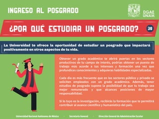 por que estudiar un posgrado?
Universidad Nacional Autónoma de México · Secretaría General · Dirección General de Administración Escolar
38
ingreso al POSGRADO
?
La Universidad te ofrece la oportunidad de estudiar un posgrado que impactará
positivamente en otros aspectos de tu vida.
Obtener un grado académico te abrirá puertas en los sectores
productivos de tu campo de interés, podrías obtener un puesto de
trabajo más acorde a tus intereses y formación una vez que
profundices conocimientos y adquieras habilidades especializadas.
Cada día es más frecuente que en los sectores público y privado se
soliciten empleados con un grado académico. Además, tener
estudios de posgrado supone la posibilidad de que tu trabajo sea
mejor remunerado y que alcances posiciones de mayor
responsabilidad.
Si lo tuyo es la investigación, recibirás la formación que te permitirá
contribuir al avance científico y humanístico del país.
 