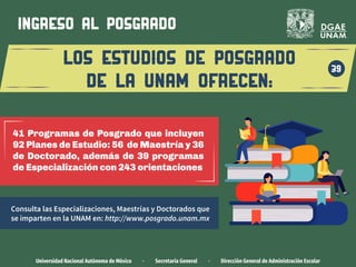 Universidad Nacional Autónoma de México · Secretaría General · Dirección General de Administración Escolar
los estudios de posgrado
de la unam ofrecen:
39
ingreso al POSGRADO
Consulta las Especializaciones, Maestrías y Doctorados que
se imparten en la UNAM en: http://www.posgrado.unam.mx
41 Programas de Posgrado que incluyen
92 Planes de Estudio: 56 de Maestría y 36
de Doctorado, además de 39 programas
de Especialización con 243 orientaciones
 
