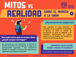 Hay aspirantes que no se inscriben,
¿puedo ocupar ese lugar?
No, recuerda que solo obteniendo el número de
aciertos necesarios te será asignado un lugar en la
carrera-plantel registrada, y para bachillerato
también se considera el orden de las opciones que
registraste para asignarte un plantel.
¿Cuántas veces puedo
volver a hacer el examen?
Las que desees, hasta que seas seleccionado.
¿En qué turno me asignarán?
Para asignarte el turno matutino o
vespertino no se consideran ni promedio,
ni género, ni edad, ni escuela de
procedencia. El turno es asignado a los
aspirantes seleccionados de manera
aleatoria por un sistema que equilibra el
número de alumnos por grupo.
SOBRE EL INGRESO
A LA UNAM
4
Universidad Nacional Autónoma de México · Secretaría General · Dirección General de Administración Escolar
 