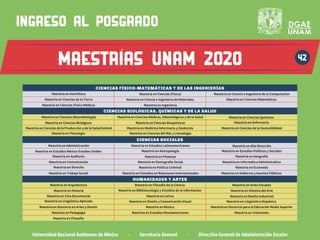 Universidad Nacional Autónoma de México · Secretaría General · Dirección General de Administración Escolar
42
ingreso al posgrado
MAESTrias UNAM 2020
CIENCIAS FÍSICO-MATEMÁTICAS Y DE LAS INGENIERÍAS
Maestría en Ciencia e Ingeniería de la Computación
Maestría en Ciencias (Neurobiología)
Maestría en Ciencias (Física)
Maestría en Ciencias Biológicas Maestría en Ciencias Bioquímicas
Maestría en Ciencias de la Tierra
Maestría en Ciencias Químicas
Maestría en Ciencia e Ingeniería de Materiales
Maestría en Ciencias Médicas, Odontológicas y de la Salud
Maestría en Enfermería
Maestría en Psicología
Maestría en Astrofísica
Maestría en Ciencias (Física Médica)
Maestría en Ciencias de la Producción y de la Salud Animal Maestría en Medicina Veterinaria y Zootecnia Maestría en Ciencias de la Sostenibilidad
Maestría en Ciencias Matemáticas
Maestría en Ingeniería
Maestría en Ciencias del Mar y Limnología
CIENCIAS BIOLÓGICAS, QUÍMICAS Y DE LA SALUD
CIENCIAS SOCIALES
Maestría en Comunicación Maestría en Demografía Social
Maestría en Administración
Maestría en Antropología
Maestría en Estudios Latinoamericanos
Maestría en Estudios México-Estados Unidos
Maestría en Alta Dirección
Maestría en Estudios Políticos y Sociales
Maestría en Finanzas
Maestría en Auditoría
Maestría en Gobierno y Asuntos Públicos
Maestría en Geografía
Maestría en Derecho Maestría en Economía
Maestría en Estudios en Relaciones Internacionales
Maestría en Política Criminal
Maestría en Informática Administrativa
Maestría en Trabajo Social
Maestría en Lingüística Aplicada
Maestría en Música
Maestría en Diseño Industrial
Maestría en Lingüística Hispánica
Maestría en Pedagogía Maestría en Urbanismo
HUMANIDADES Y ARTES
Maestría en Diseño y Comunicación Visual
Maestría en Docencia para la Educación Media Superior
Maestría en Docencia en Artes y Diseño
Maestría en Estudios Mesoamericanos
Maestría en Cine Documental Maestría en Letras
Maestría en Historia del Arte
Maestría en Historia
Maestría en Filosofía de la Ciencia
Maestría en Bibliotecología y Estudios de la Información
Maestría en Arquitectura
Maestría en Filosofía
Maestría en Artes Visuales
 
