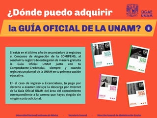 Universidad Nacional Autónoma de México · Secretaría General · Dirección General de Administración Escolar
¿Dónde puedo adquirir
la GUÍA OFICIAL DE LA UNAM?
Si estás en el último año de secundaria y te registras
al Concurso de Asignación de la COMIPEMS, al
concluir tu registro te entregarán de manera gratuita
la Guía Oficial UNAM junto con tu
Comprobante-Credencial, siempre y cuando
registres un plantel de la UNAM en tu primera opción
educativa.
En el caso de ingreso a Licenciatura, tu pago por
derecho a examen incluye la descarga por Internet
de la Guía Oficial UNAM del área del conocimiento
correspondiente a la carrera que hayas elegido sin
ningún costo adicional.
6
 