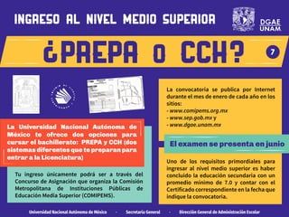 prepa o cch
Tu ingreso únicamente podrá ser a través del
Concurso de Asignación que organiza la Comisión
Metropolitana de Instituciones Públicas de
Educación Media Superior (COMIPEMS).
El examen se presenta en junio
La convocatoria se publica por Internet
durante el mes de enero de cada año en los
sitios:
- www.comipems.org.mx
- www.sep.gob.mx y
- www.dgae.unam.mx
Universidad Nacional Autónoma de México · Secretaría General · Dirección General de Administración Escolar
7
ingreso al nivel medio superior
La Universidad Nacional Autónoma de
México te ofrece dos opciones para
cursar el bachillerato: PREPA y CCH (dos
sistemas diferentes que te preparan para
entrar a la Licenciatura)
Uno de los requisitos primordiales para
ingresar al nivel medio superior es haber
concluido la educación secundaria con un
promedio mínimo de 7.0 y contar con el
Certificado correspondiente en la fecha que
indique la convocatoria.
 
