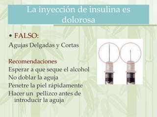 La inyección de insulina es
               dolorosa
• FALSO:
Agujas Delgadas y Cortas

Recomendaciones
Esperar a que seque el alcohol
No doblar la aguja
Penetre la piel rápidamente
Hacer un pellizco antes de
  introducir la aguja
 