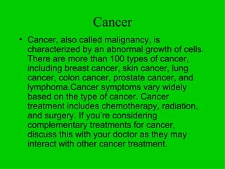 Cancer Cancer, also called malignancy, is characterized by an abnormal growth of cells. There are more than 100 types of cancer, including breast cancer, skin cancer, lung cancer, colon cancer, prostate cancer, and lymphoma.Cancer symptoms vary widely based on the type of cancer. Cancer treatment includes chemotherapy, radiation, and surgery. If you’re considering complementary treatments for cancer, discuss this with your doctor as they may interact with other cancer treatment.