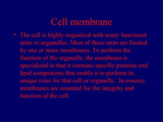 Cell membrane The cell is highly organized with many functional units or organelles. Most of these units are limited by one or more membranes. To perform the function of the organelle, the membrane is specialized in that it contains specific proteins and lipid components that enable it to perform its unique roles for that cell or organelle. In essence membranes are essential for the integrity and function of the cell.