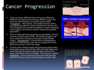 Cancer Progression
   There are many different forms of cancer, affecting
    different cell types and working in different ways. All
    start out with mutations in specific genes called
    “oncogenes”. The normal, unmutated versions of the
    oncogenes provide the control mechanisms for the cell.
    The mutations are caused by radiation, certain chemicals
    (carcinogens), and various random events during DNA
    replication.
   Once a single cell starts growing uncontrollably, it forms
    a tumor, a small mass of cells. No further progress can
    occur unless the cancerous mass gets its own blood
    supply. “Angiogenesis” is the process of developing a
    system of small arteries and veins to supply the tumor.
    Most tumors don’t reach this stage.
   A tumor with a blood supply will grow into a large mass.
    Eventually some of the cancer cells will break loose and
    move through the blood supply to other parts of the
    body, where they start to multiply. This process is called
    metastasis. It occurs because the tumor cells lose the
    proteins on their surface that hold them to other cells.
 