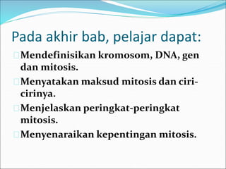 Pada akhir bab, pelajar dapat: 
Mendefinisikan kromosom, DNA, gen 
dan mitosis. 
Menyatakan maksud mitosis dan ciri-cirinya. 
Menjelaskan peringkat-peringkat 
mitosis. 
Menyenaraikan kepentingan mitosis. 
 