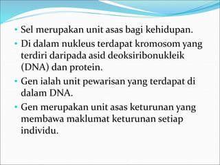 • Sel merupakan unit asas bagi kehidupan. 
• Di dalam nukleus terdapat kromosom yang 
terdiri daripada asid deoksiribonukleik 
(DNA) dan protein. 
• Gen ialah unit pewarisan yang terdapat di 
dalam DNA. 
• Gen merupakan unit asas keturunan yang 
membawa maklumat keturunan setiap 
individu. 
 