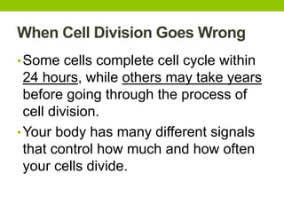 When Cell Division Goes Wrong
•Some cells complete cell cycle within
24 hours, while others may take years
before going through the process of
cell division.
•Your body has many different signals
that control how much and how often
your cells divide.
 
