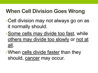 When Cell Division Goes Wrong
•Cell division may not always go on as
it normally should.
•Some cells may divide too fast, while
others may divide too slowly or not at
all.
•When cells divide faster than they
should, cancer may occur.
 