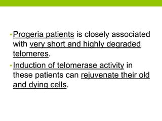 •Progeria patients is closely associated
with very short and highly degraded
telomeres.
•Induction of telomerase activity in
these patients can rejuvenate their old
and dying cells.
 