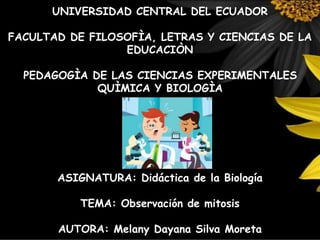UNIVERSIDAD CENTRAL DEL ECUADOR
FACULTAD DE FILOSOFÌA, LETRAS Y CIENCIAS DE LA
EDUCACIÒN
PEDAGOGÌA DE LAS CIENCIAS EXPERIMENTALES
QUÌMICA Y BIOLOGÌA
ASIGNATURA: Didáctica de la Biología
TEMA: Observación de mitosis
AUTORA: Melany Dayana Silva Moreta
 