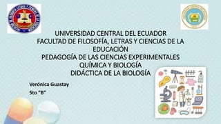 UNIVERSIDAD CENTRAL DEL ECUADOR
FACULTAD DE FILOSOFÍA, LETRAS Y CIENCIAS DE LA
EDUCACIÓN
PEDAGOGÍA DE LAS CIENCIAS EXPERIMENTALES
QUÍMICA Y BIOLOGÍA
DIDÁCTICA DE LA BIOLOGÍA
Verónica Guastay
5to “B”
 