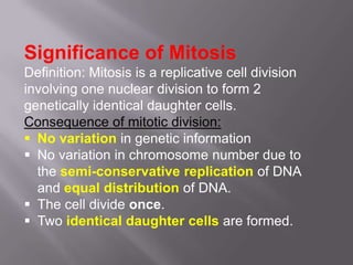 Significance of Mitosis
Definition: Mitosis is a replicative cell division
involving one nuclear division to form 2
genetically identical daughter cells.
Consequence of mitotic division:
 No variation in genetic information
 No variation in chromosome number due to
  the semi-conservative replication of DNA
  and equal distribution of DNA.
 The cell divide once.
 Two identical daughter cells are formed.
 