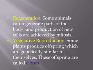 • Regeneration. Some animals
  can regenerate parts of the
  body, and production of new
  cells are achieved by mitosis.
• Vegetative Reproduction. Some
  plants produce offspring which
  are genetically similar to
  themselves. These offspring are
  called clones
 
