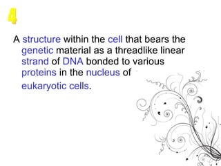 A  structure  within the  cell  that bears the  genetic  material  as a threadlike linear  strand  of  DNA  bonded to various  proteins  in the  nucleus  of  eukaryotic   cells . 4 
