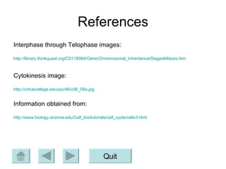 References Interphase through Telophase images: http://library.thinkquest.org/C0118084/Gene/Chromosomal_Inheritance/StagesMitosis.htm Cytokinesis image: http://citruscollege.edu/pic/46/c08_08a.jpg Information obtained from: http://www.biology.arizona.edu/Cell_bio/tutorials/cell_cycle/cells3.html Quit 