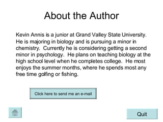 About the Author Kevin Annis is a junior at Grand Valley State University.  He is majoring in biology and is pursuing a minor in chemistry.  Currently he is considering getting a second minor in psychology.  He plans on teaching biology at the high school level when he completes college.  He most enjoys the summer months, where he spends most any free time golfing or fishing. Quit Click here to send me an e-mail 